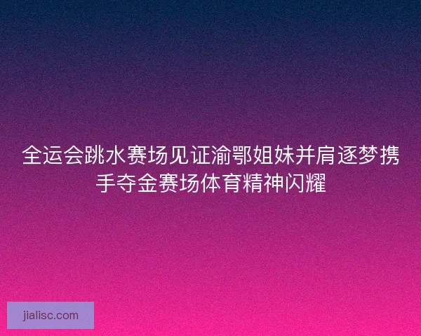 全运会跳水赛场见证渝鄂姐妹并肩逐梦携手夺金赛场体育精神闪耀
