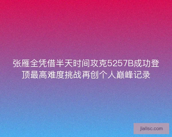 张雁全凭借半天时间攻克5257B成功登顶最高难度挑战再创个人巅峰记录