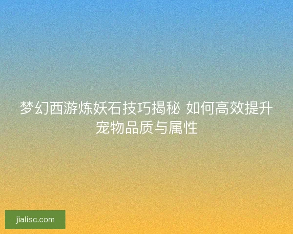 梦幻西游炼妖石技巧揭秘 如何高效提升宠物品质与属性